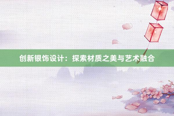 创新银饰设计：探索材质之美与艺术融合